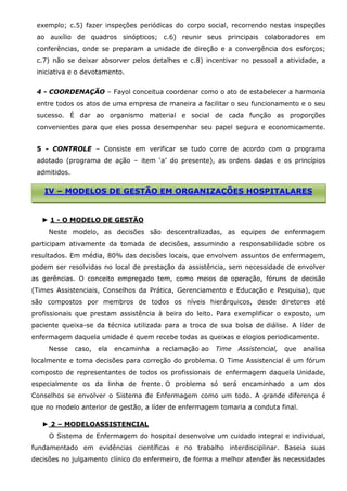 exemplo; c.5) fazer inspeções periódicas do corpo social, recorrendo nestas inspeções
ao auxílio de quadros sinópticos; c.6) reunir seus principais colaboradores em
conferências, onde se preparam a unidade de direção e a convergência dos esforços;
c.7) não se deixar absorver pelos detalhes e c.8) incentivar no pessoal a atividade, a
iniciativa e o devotamento.
4 - COORDENAÇÃO – Fayol conceitua coordenar como o ato de estabelecer a harmonia
entre todos os atos de uma empresa de maneira a facilitar o seu funcionamento e o seu
sucesso. É dar ao organismo material e social de cada função as proporções
convenientes para que eles possa desempenhar seu papel segura e economicamente.
5 - CONTROLE – Consiste em verificar se tudo corre de acordo com o programa
adotado (programa de ação – item ‘a’ do presente), as ordens dadas e os princípios
admitidos.

IV – MODELOS DE GESTÃO EM ORGANIZAÇÕES HOSPITALARES

► 1 - O MODELO DE GESTÃO
Neste modelo, as decisões são descentralizadas, as equipes de enfermagem
participam ativamente da tomada de decisões, assumindo a responsabilidade sobre os
resultados. Em média, 80% das decisões locais, que envolvem assuntos de enfermagem,
podem ser resolvidas no local de prestação da assistência, sem necessidade de envolver
as gerências. O conceito empregado tem, como meios de operação, fóruns de decisão
(Times Assistenciais, Conselhos da Prática, Gerenciamento e Educação e Pesquisa), que
são compostos por membros de todos os níveis hierárquicos, desde diretores até
profissionais que prestam assistência à beira do leito. Para exemplificar o exposto, um
paciente queixa-se da técnica utilizada para a troca de sua bolsa de diálise. A líder de
enfermagem daquela unidade é quem recebe todas as queixas e elogios periodicamente.
Nesse

caso,

ela

encaminha

a reclamação ao

Time

Assistencial,

que

analisa

localmente e toma decisões para correção do problema. O Time Assistencial é um fórum
composto de representantes de todos os profissionais de enfermagem daquela Unidade,
especialmente os da linha de frente. O problema só será encaminhado a um dos
Conselhos se envolver o Sistema de Enfermagem como um todo. A grande diferença é
que no modelo anterior de gestão, a líder de enfermagem tomaria a conduta final.
► 2 – MODELOASSISTENCIAL
O Sistema de Enfermagem do hospital desenvolve um cuidado integral e individual,
fundamentado em evidências científicas e no trabalho interdisciplinar. Baseia suas
decisões no julgamento clínico do enfermeiro, de forma a melhor atender às necessidades

 