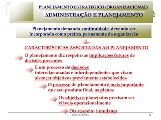 PLANEJAMENTO ESTRATÉGICO (ORGANIZACIONAL)

         ADMINISTRAÇÃO E PLANEJAMENTO

    Planejamento demanda continuidade, devendo ser
  incorporado como prática permanente da organização


CARACTERÍSTICAS ASSOCIADAS AO PLANEJAMENTO
O planejamento diz respeito as implicações futuras de
decisões presentes
     É um processo de decisões
     interrelacionadas e interdependentes que visam
     alcançar objetivos previamente estabelecidos
            O processo de planejamento é mais importante
            que seu produto final, os planos
                Os objetivos planejados precisam ser
                viáveis operacionalmente
                     Diz respeito à mudança
                      Pércio Sobrinho                      15
 