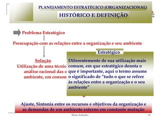 PLANEJAMENTO ESTRATÉGICO (ORGANIZACIONAL)

                      HISTÓRICO E DEFINIÇÃO


    Problema Estratégico

Preocupação com as relações entre a organização e seu ambiente

                                              Estratégico
          Solução         Diferentemente de sua utilização mais
 Utilização de uma técnicacomum, em que estratégico denota o
                           de planejamento que incorporasse uma
    análise racional das oportunidades e ameaçaso termo assume
                          que é importante, aqui geradas pelo
                          o significado de “tudo o que se refere
    ambiente, em consonância com os pontos fortes e fracos da
                          às relações entre a organização e o seu
                           organização
                          ambiente”


   Ajuste, Sintonia entre os recursos e objetivos da organização e
    as demandas de um ambiente externo em constante mutação
                            Pércio Sobrinho                          16
 