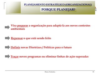 PLANEJAMENTO ESTRATÉGICO (ORGANIZACIONAL)

                         PORQUE PLANEJAR?



Visa preparar a organização para adaptá-la aos novos contextos
ambientais


Repensar o que está sendo feito


Definir novas Diretrizes / Políticas para o futuro


Traçar novos programas ou eliminar linhas de ação superadas




                           Pércio Sobrinho                       18
 