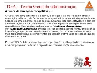 TGA - Teoria Geral da administração
A busca da vantagem competitiva (117)
A busca pela competitividade é o cerne , o coração e a alma da administração
estratégica. Não se pode firmar que se esteja administrando estrategicamente um
negócio ou uma empresa, se não se está buscando esta competitividade e com ela
a diferenciação. Com a diferenciação , a empresa garante vantagem sobre seus
competidores. Essa vantagem denomina-se Vantagem Competitiva.
Por Vantagem Competitiva entende-se, por exemplo sair na frente, antecipar-se
às mudanças que possam eventualmente ocorrer, ter retornos mais elevados e
mais rapidamente que os concorrentes ou agregar efetivo valor ao negócio que se
está administrando.

Porter (1986): “a luta pelas vantagens competitivas”, batalha pela diferenciação em
uma competição acirrada em tempos de internacionalização da economia.




                                   Pércio Sobrinho                             6
 