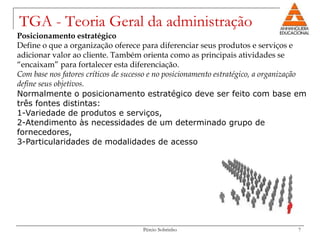 TGA - Teoria Geral da administração
Posicionamento estratégico
Define o que a organização oferece para diferenciar seus produtos e serviços e
adicionar valor ao cliente. Também orienta como as principais atividades se
“encaixam” para fortalecer esta diferenciação.
Com base nos fatores críticos de sucesso e no posicionamento estratégico, a organização
define seus objetivos.
Normalmente o posicionamento estratégico deve ser feito com base em
três fontes distintas:
1-Variedade de produtos e serviços,
2-Atendimento às necessidades de um determinado grupo de
fornecedores,
3-Particularidades de modalidades de acesso




                                     Pércio Sobrinho                                7
 