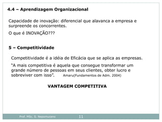 Prof. MSc. S. Nepomuceno 11
4.4 – Aprendizagem Organizacional
Capacidade de inovação: diferencial que alavanca a empresa e
surpreende os concorrentes.
O que é INOVAÇÃO???
5 – Competitividade
Competitividade é a idéia de Eficácia que se aplica as empresas.
“A mais competitiva é aquela que consegue transformar um
grande número de pessoas em seus clientes, obter lucro e
sobreviver com isso”. Amaru(Fundamentos de Adm. 2004)
VANTAGEM COMPETITIVA
 