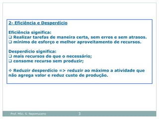 Prof. MSc. S. Nepomuceno 3
2- Eficiência e Desperdício
Eficiência significa:
 Realizar tarefas de maneira certa, sem erros e sem atrasos.
 mínimo de esforço e melhor aproveitamento de recursos.
Desperdício significa:
 mais recursos do que o necessário;
 consome recurso sem produzir;
 Reduzir desperdício => reduzir ao máximo a atividade que
não agrega valor e reduz custo de produção.
 