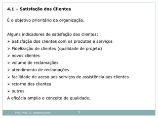 Prof. MSc. S. Nepomuceno 7
4.1 – Satisfação dos Clientes
É o objetivo prioritário da organização.
Alguns indicadores de satisfação dos clientes:
 Satisfação dos clientes com os produtos e serviços
 Fidelização de clientes (qualidade de projeto)
 novos clientes
 volume de reclamações
 atendimento de reclamações
 facilidade de aceso aos serviços de assistência aos clientes
 retorno dos clientes
 outros
A eficácia amplia o conceito de qualidade.
 