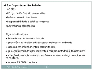 Prof. MSc. S. Nepomuceno 9
4.3 – Impacto na Sociedade
São eles:
•Código de Defesa do consumidor
•Defesa do meio ambiente
•Responsabilidade Social da empresa
•Governança corporativa
Alguns indicadores:
Respeito as normas ambientais
 providências implementadas para proteger o ambiente
 apoio a empreendimentos comunitários
 punições recebidas por incidentes comprometedores do ambiente
 criação dos níveis especiais na Bovespa para proteger o acionista
minoritário
 norma AS 8000 ; outros
 