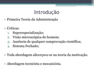 Introdução
• Primeira Teoria da Administração

• Críticas:
  1. Superespecialização;
  2. Visão microscópica do homem;
  3. Ausência de qualquer comprovação científica;
  4. Sistema Fechado;

• Toda abordagem alicerçava-se na teoria da motivação.

• Abordagem tecnicista e mecanicista.
 