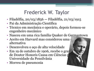 Frederick W. Taylor
• Filadélfia, 20/03/1856 — Filadélfia, 21/03/1915
• Pai da Administração Científica
• Técnico em mecânica e operário, depois formou-se
  engenheiro mecânico
• Nasceu em uma rica família Quaker de Germantown
• Aceito em Harvard mas considerou uma carreira
  alternativa
• Desenvolveu o aço de alta velocidade
• Em 19 de outubro de 1906, recebe o grau honorífico
  de Doutor Honoris Causa em Ciências pela
  Universidade da Pensilvânia
• Morreu de pneumonia
 