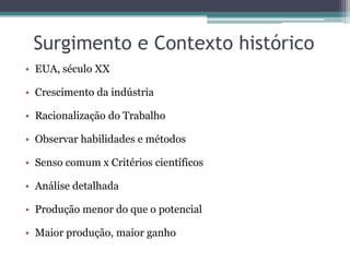 Surgimento e Contexto histórico
• EUA, século XX

• Crescimento da indústria

• Racionalização do Trabalho

• Observar habilidades e métodos

• Senso comum x Critérios científicos

• Análise detalhada

• Produção menor do que o potencial

• Maior produção, maior ganho
 