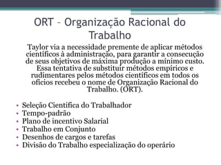 ORT – Organização Racional do
                 Trabalho
     Taylor via a necessidade premente de aplicar métodos
     científicos à administração, para garantir a consecução
     de seus objetivos de máxima produção a mínimo custo.
         Essa tentativa de substituir métodos empíricos e
       rudimentares pelos métodos científicos em todos os
       ofícios recebeu o nome de Organização Racional do
                         Trabalho. (ORT).

•   Seleção Cientifica do Trabalhador
•   Tempo-padrão
•   Plano de incentivo Salarial
•   Trabalho em Conjunto
•   Desenhos de cargos e tarefas
•   Divisão do Trabalho especialização do operário
 