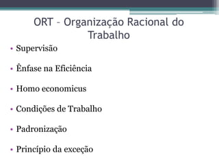 ORT – Organização Racional do
                Trabalho
• Supervisão

• Ênfase na Eficiência

• Homo economicus

• Condições de Trabalho

• Padronização

• Princípio da exceção
 