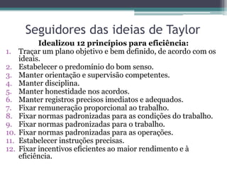 Seguidores das ideias de Taylor
            Idealizou 12 princípios para eficiência:
1.    Traçar um plano objetivo e bem definido, de acordo com os
      ideais.
2.    Estabelecer o predomínio do bom senso.
3.    Manter orientação e supervisão competentes.
4.    Manter disciplina.
5.    Manter honestidade nos acordos.
6.    Manter registros precisos imediatos e adequados.
7.    Fixar remuneração proporcional ao trabalho.
8.    Fixar normas padronizadas para as condições do trabalho.
9.    Fixar normas padronizadas para o trabalho.
10.   Fixar normas padronizadas para as operações.
11.   Estabelecer instruções precisas.
12.   Fixar incentivos eficientes ao maior rendimento e à
      eficiência.
 