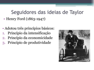 Seguidores das ideias de Taylor
• Henry Ford (1863-1947)

• Adotou três princípios básicos:
1. Princípio da intensificação
2. Princípio da economicidade
3. Princípio de produtividade
 