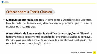 10
• Manipulação dos trabalhadores → Bem como a Administração Científica,
fora tachada de tendenciosa, desenvolvendo princípios que buscavam
explorar os trabalhadores.
• A inexistência de fundamentação científica das concepções → Não existe
fundamentação experimental dos métodos e técnicas estudados por Fayol.
Os princípios que este apresenta carecem de uma efetiva investigação, não
resistindo ao teste de aplicação prática.
Críticas sobre a Teoria Clássica
 