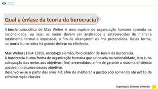 11
Qual a ênfase da teoria da burocracia?
A teoria burocrática de Max Weber é uma espécie de organização humana baseada na
racionalidade, ou seja, os meios devem ser analisados e estabelecidos de maneira
totalmente formal e impessoal, a fim de alcançarem os fins pretendidos. Dessa forma,
na teoria burocrática há grande ênfase na eficiência.
Max Weber (1864-1920), sociólogo alemão, foi o criador da Teoria da Burocracia.
A burocracia é uma forma de organização humana que se baseia na racionalidade, isto é, na
adequação dos meios aos objetivos (fins) pretendidos, a fim de garantir a máxima eficiência
possível no alcance desses objetivos.
Desenvolve-se a partir dos anos 40, afim de melhorar a gestão sob comando até então da
administração clássica.
 