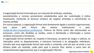 12
A organização formal é formada por um conjunto de atributos, condutas,
procedimentos e normas previamente estabelecidas para dar sustentação à rotina
empresarial, mantendo as diversas variáveis do negócio alinhadas e caminhando no
mesmo sentido.
Em outras palavras, a organização formal está diretamente ligada à conduta organizacional,
que passa pela leitura dos valores institucionais e pelo
código de ética corporativa e profissional. Trata-se da forma como são estruturados os
processos, como são divididas as tarefas, como é distribuída a informação e outras
variáveis estruturais e funcionais.
A organização formal também diz respeito à hierarquia, ao plano de cargos e salários, às
interações entre os departamentos, à estrutura funcional e às obrigações individuais.
Convém que essa organização formal seja aceita e cumprida, uma vez que só assim a sua
eficácia pode ser avaliada, razão pela qual é preciso ficar atento a outra face do
comportamento organizacional, que é a organização informal.
 
