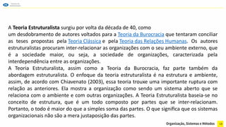 13
A Teoria Estruturalista surgiu por volta da década de 40, como
um desdobramento de autores voltados para a Teoria da Burocracia que tentaram conciliar
as teses propostas pela Teoria Clássica e pela Teoria das Relações Humanas. Os autores
estruturalistas procuram inter-relacionar as organizações com o seu ambiente externo, que
é a sociedade maior, ou seja, a sociedade de organizações, caracterizada pela
interdependência entre as organizações.
A Teoria Estruturalista, assim como a Teoria da Burocracia, faz parte também da
abordagem estruturalista. O enfoque da teoria estruturalista é na estrutura e ambiente,
assim, de acordo com Chiavenato (2003), essa teoria trouxe uma importante ruptura com
relação as anteriores. Ela mostra a organização como sendo um sistema aberto que se
relaciona com o ambiente e com outras organizações. A Teoria Estruturalista baseia-se no
conceito de estrutura, que é um todo composto por partes que se inter-relacionam.
Portanto, o todo é maior do que a simples soma das partes. O que significa que os sistemas
organizacionais não são a mera justaposição das partes.
 