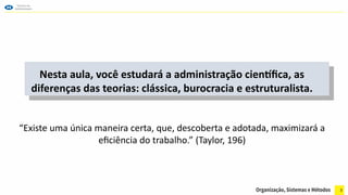 3
Nesta aula, você estudará a administração científica, as
diferenças das teorias: clássica, burocracia e estruturalista.
“Existe uma única maneira certa, que, descoberta e adotada, maximizará a
eficiência do trabalho.” (Taylor, 196)
 