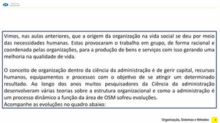 4
Vimos, nas aulas anteriores, que a origem da organização na vida social se deu por meio
das necessidades humanas. Estas provocaram o trabalho em grupo, de forma racional e
coordenada pelas organizações, para a produção de bens e serviços com isso gerando uma
melhoria na qualidade de vida.
O conceito de organização dentro da ciência da administração é de gerir capital, recursos
humanos, equipamentos e processos com o objetivo de se atingir um determinado
resultado. Ao longo dos anos muitos pesquisadores da Ciência da administração
desenvolveram várias teorias sobre a estrutura organizacional e como a administração é
um processo dinâmico a função da área de OSM sofreu evoluções.
Acompanhe as evoluções no quadro abaixo:
 
