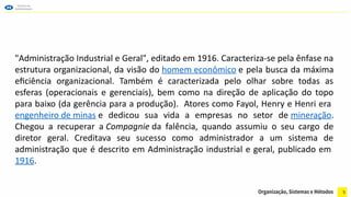 5
"Administração Industrial e Geral", editado em 1916. Caracteriza-se pela ênfase na
estrutura organizacional, da visão do homem econômico e pela busca da máxima
eficiência organizacional. Também é caracterizada pelo olhar sobre todas as
esferas (operacionais e gerenciais), bem como na direção de aplicação do topo
para baixo (da gerência para a produção). Atores como Fayol, Henry e Henri era
engenheiro de minas e dedicou sua vida a empresas no setor de mineração.
Chegou a recuperar a Compagnie da falência, quando assumiu o seu cargo de
diretor geral. Creditava seu sucesso como administrador a um sistema de
administração que é descrito em Administração industrial e geral, publicado em
1916.
 