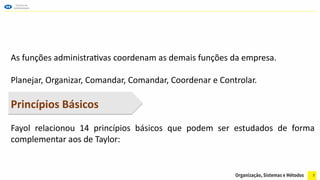 7
As funções administrativas coordenam as demais funções da empresa.
Planejar, Organizar, Comandar, Comandar, Coordenar e Controlar.
Princípios Básicos
Fayol relacionou 14 princípios básicos que podem ser estudados de forma
complementar aos de Taylor:
 