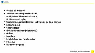 8
• Divisão do trabalho
• Autoridade e responsabilidade,
• Disciplina Unidade de comando
• Unidade de direção,
• Subordinação dos interesses individuais ao bem comum
• Remuneração
• Centralização
• Linha de Comando (Hierarquia)
• Ordem
• Equidade
• Estabilidade dos funcionários
• Iniciativa
• Espírito de equipe
 