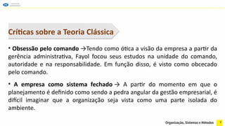 9
Críticas sobre a Teoria Clássica
• Obsessão pelo comando →Tendo como ótica a visão da empresa a partir da
gerência administrativa, Fayol focou seus estudos na unidade do comando,
autoridade e na responsabilidade. Em função disso, é visto como obcecado
pelo comando.
• A empresa como sistema fechado → A partir do momento em que o
planejamento é definido como sendo a pedra angular da gestão empresarial, é
difícil imaginar que a organização seja vista como uma parte isolada do
ambiente.
 