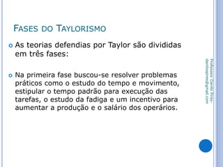 FASES DO TAYLORISMO
 As teorias defendias por Taylor são divididas
em três fases:
 Na primeira fase buscou-se resolver problemas
práticos como o estudo do tempo e movimento,
estipular o tempo padrão para execução das
tarefas, o estudo da fadiga e um incentivo para
aumentar a produção e o salário dos operários.
ProfesssorDaniloPires-
danilospires@gmail.com
 