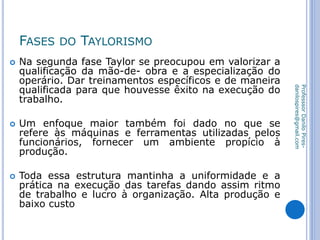FASES DO TAYLORISMO
 Na segunda fase Taylor se preocupou em valorizar a
qualificação da mão-de- obra e a especialização do
operário. Dar treinamentos específicos e de maneira
qualificada para que houvesse êxito na execução do
trabalho.
 Um enfoque maior também foi dado no que se
refere às máquinas e ferramentas utilizadas pelos
funcionários, fornecer um ambiente propício à
produção.
 Toda essa estrutura mantinha a uniformidade e a
prática na execução das tarefas dando assim ritmo
de trabalho e lucro à organização. Alta produção e
baixo custo
ProfesssorDaniloPires-
danilospires@gmail.com
 
