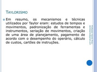 TAYLORISMO
 Em resumo, os mecanismos e técnicas
utilizados por Taylor eram: estudos de tempos e
movimentos, padronização de ferramentas e
instrumentos, seriação de movimentos, criação
de uma área de planejamento, pagamento de
acordo com o desempenho do operário, cálculo
de custos, cartões de instruções.
ProfesssorDaniloPires-
danilospires@gmail.com
 