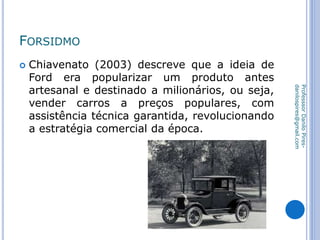 FORSIDMO
 Chiavenato (2003) descreve que a ideia de
Ford era popularizar um produto antes
artesanal e destinado a milionários, ou seja,
vender carros a preços populares, com
assistência técnica garantida, revolucionando
a estratégia comercial da época.
ProfesssorDaniloPires-
danilospires@gmail.com
 