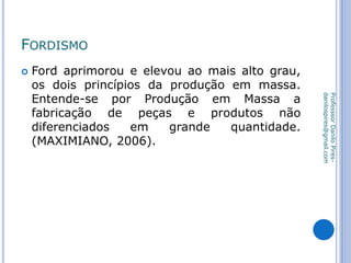 FORDISMO
 Ford aprimorou e elevou ao mais alto grau,
os dois princípios da produção em massa.
Entende-se por Produção em Massa a
fabricação de peças e produtos não
diferenciados em grande quantidade.
(MAXIMIANO, 2006).
ProfesssorDaniloPires-
danilospires@gmail.com
 