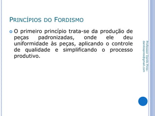 PRINCÍPIOS DO FORDISMO
 O primeiro princípio trata-se da produção de
peças padronizadas, onde ele deu
uniformidade às peças, aplicando o controle
de qualidade e simplificando o processo
produtivo.
ProfesssorDaniloPires-
danilospires@gmail.com
 