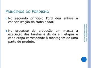 PRINCÍPIOS DO FORDISMO
 No segundo princípio Ford deu ênfase à
especialização do trabalhador.
 No processo de produção em massa a
execução das tarefas é divida em etapas e
cada etapa corresponde à montagem de uma
parte do produto.
ProfesssorDaniloPires-
danilospires@gmail.com
 