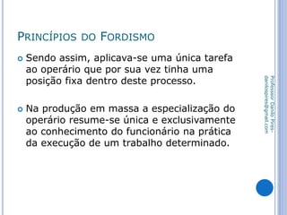 PRINCÍPIOS DO FORDISMO
 Sendo assim, aplicava-se uma única tarefa
ao operário que por sua vez tinha uma
posição fixa dentro deste processo.
 Na produção em massa a especialização do
operário resume-se única e exclusivamente
ao conhecimento do funcionário na prática
da execução de um trabalho determinado.
ProfesssorDaniloPires-
danilospires@gmail.com
 