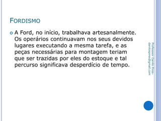 FORDISMO
 A Ford, no início, trabalhava artesanalmente.
Os operários continuavam nos seus devidos
lugares executando a mesma tarefa, e as
peças necessárias para montagem teriam
que ser trazidas por eles do estoque e tal
percurso significava desperdício de tempo.
ProfesssorDaniloPires-
danilospires@gmail.com
 