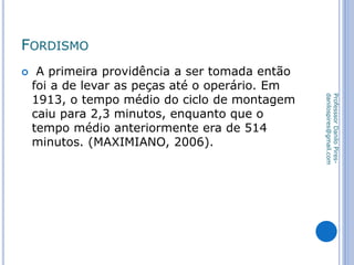 FORDISMO
 A primeira providência a ser tomada então
foi a de levar as peças até o operário. Em
1913, o tempo médio do ciclo de montagem
caiu para 2,3 minutos, enquanto que o
tempo médio anteriormente era de 514
minutos. (MAXIMIANO, 2006).
ProfesssorDaniloPires-
danilospires@gmail.com
 