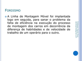 FORDISMO
 A Linha de Montagem Móvel foi implantada
logo em seguida, para sanar o problema da
falta de eficiência na execução do processo
de montagem dos carros em decorrência da
diferença de habilidades e de velocidade de
trabalho de um operário para o outro.
ProfesssorDaniloPires-
danilospires@gmail.com
 