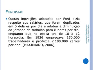 FORDISMO
 Outras inovações adotadas por Ford dizia
respeito aos salários, que foram duplicados
em 5 dólares por dia e adotou a diminuição
da jornada de trabalho para 8 horas por dia,
enquanto que na época era de 10 a 12
horas/dia. Em 1926 empregava 150.000
trabalhadores e produzia 2.100.000 carros
por ano. (MAXIMIANO, 2006).
ProfesssorDaniloPires-
danilospires@gmail.com
 