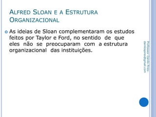 ALFRED SLOAN E A ESTRUTURA
ORGANIZACIONAL
 As ideias de Sloan complementaram os estudos
feitos por Taylor e Ford, no sentido de que
eles não se preocuparam com a estrutura
organizacional das instituições.
ProfesssorDaniloPires-
danilospires@gmail.com
 
