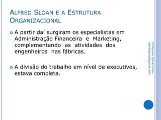 ALFRED SLOAN E A ESTRUTURA
ORGANIZACIONAL
 A partir daí surgiram os especialistas em
Administração Financeira e Marketing,
complementando as atividades dos
engenheiros nas fábricas.
 A divisão do trabalho em nível de executivos,
estava completa.
ProfesssorDaniloPires-
danilospires@gmail.com
 