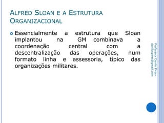 ALFRED SLOAN E A ESTRUTURA
ORGANIZACIONAL
 Essencialmente a estrutura que Sloan
implantou na GM combinava a
coordenação central com a
descentralização das operações, num
formato linha e assessoria, típico das
organizações militares.
ProfesssorDaniloPires-
danilospires@gmail.com
 
