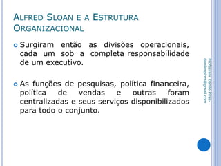 ALFRED SLOAN E A ESTRUTURA
ORGANIZACIONAL
 Surgiram então as divisões operacionais,
cada um sob a completa responsabilidade
de um executivo.
 As funções de pesquisas, política financeira,
política de vendas e outras foram
centralizadas e seus serviços disponibilizados
para todo o conjunto.
ProfesssorDaniloPires-
danilospires@gmail.com
 