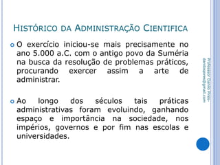 HISTÓRICO DA ADMINISTRAÇÃO CIENTIFICA
 O exercício iniciou-se mais precisamente no
ano 5.000 a.C. com o antigo povo da Suméria
na busca da resolução de problemas práticos,
procurando exercer assim a arte de
administrar.
 Ao longo dos séculos tais práticas
administrativas foram evoluindo, ganhando
espaço e importância na sociedade, nos
impérios, governos e por fim nas escolas e
universidades.
ProfesssorDaniloPires-
danilospires@gmail.com
 