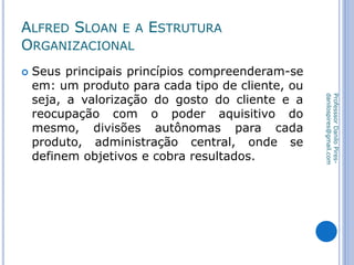ALFRED SLOAN E A ESTRUTURA
ORGANIZACIONAL
 Seus principais princípios compreenderam-se
em: um produto para cada tipo de cliente, ou
seja, a valorização do gosto do cliente e a
reocupação com o poder aquisitivo do
mesmo, divisões autônomas para cada
produto, administração central, onde se
definem objetivos e cobra resultados.
ProfesssorDaniloPires-
danilospires@gmail.com
 