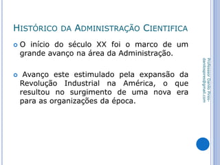 HISTÓRICO DA ADMINISTRAÇÃO CIENTIFICA
 O início do século XX foi o marco de um
grande avanço na área da Administração.
 Avanço este estimulado pela expansão da
Revolução Industrial na América, o que
resultou no surgimento de uma nova era
para as organizações da época.
ProfesssorDaniloPires-
danilospires@gmail.com
 