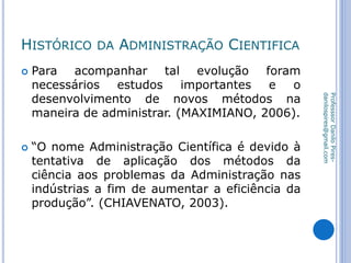 HISTÓRICO DA ADMINISTRAÇÃO CIENTIFICA
 Para acompanhar tal evolução foram
necessários estudos importantes e o
desenvolvimento de novos métodos na
maneira de administrar. (MAXIMIANO, 2006).
 “O nome Administração Científica é devido à
tentativa de aplicação dos métodos da
ciência aos problemas da Administração nas
indústrias a fim de aumentar a eficiência da
produção”. (CHIAVENATO, 2003).
ProfesssorDaniloPires-
danilospires@gmail.com
 