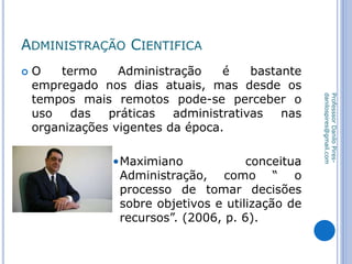 ADMINISTRAÇÃO CIENTIFICA
 O termo Administração é bastante
empregado nos dias atuais, mas desde os
tempos mais remotos pode-se perceber o
uso das práticas administrativas nas
organizações vigentes da época.
•Maximiano conceitua
Administração, como “ o
processo de tomar decisões
sobre objetivos e utilização de
recursos”. (2006, p. 6).
ProfesssorDaniloPires-
danilospires@gmail.com
 