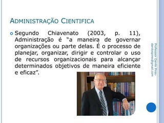 ADMINISTRAÇÃO CIENTIFICA
 Segundo Chiavenato (2003, p. 11),
Administração é “a maneira de governar
organizações ou parte delas. É o processo de
planejar, organizar, dirigir e controlar o uso
de recursos organizacionais para alcançar
determinados objetivos de maneira eficiente
e eficaz”.
ProfesssorDaniloPires-
danilospires@gmail.com
 