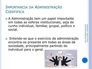 IMPORTANCIA DA ADMINISTRAÇÃO
CIENTIFICA
 A Administração tem um papel importante
em todas as esferas institucionais, seja de
cunho individual, familiar, grupal, político e
social.
 Entende-se que o exercício da administração
encontra-se presente em todas as áreas da
sociedade, principalmente partindo do
individual para o geral.
ProfesssorDaniloPires-
danilospires@gmail.com
 
